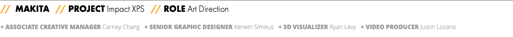 // MAKITA // PROJECT Impact XPS // ROLE Art Direction + ASSOCIATE CREATIVE MANAGER Carney Chang + Senior Graphic Designer Kerwin Simeus + 3D VISUALIZER Ryan Levy + VIDEO PRODUCER Justin Lozano