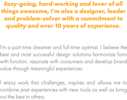 Easy-going, hard-working and lover of all things awesome, I’m also a designer, leader and problem-solver with a commitment to quality and over 10 years of experience. I'm a part-time dreamer and full-time optimist. I believe the best and most successful design solutions harmonize form with function, resonate with consumers and develop brand value through meaningful experiences. I enjoy work that challenges, inspires and allows me to combine past experiences with new tools as well as bring out the best in others.